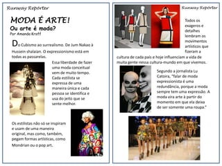 Runway Repórter                                                                        Runway Repórter


 MODA É ARTE!                                                                            Todos os
                                                                                         exageros e
 Ou arte é moda?                                                                         detalhes
 Por Amanda Kroff
                                                                                         lembram os

 Do Cubismo ao surrealismo. De Jum Nakao à                                               movimentos
                                                                                         artísticos que
 Hussein shalaian. O expressionismo está em                                              fizeram a
 todas as passarelas.                             cultura de cada país e hoje influenciam a vida de
                        Essa liberdade de fazer   muita gente nessa cultura-mundo em que vivemos.
                        uma moda conceitual
                        vem de muito tempo.                              Segundo a jornalista Lu
                        Cada estilista se                                Catoira, “falar de moda
                        expressa de uma                                  expressionista é uma
                        maneira única e cada                             redundância, porque a moda
                        pessoa se identifica e                           sempre tem uma expressão. A
                        usa do jeito que se                              moda vira arte à partir do
                        sente melhor.                                    momento em que ela deixa
                                                                         de ser somente uma roupa.”


 Os estilistas não só se inspiram
 e usam de uma maneira
 original, mas como, também,
 pegam formas artísticas, como
 Mondrian ou o pop art.
 