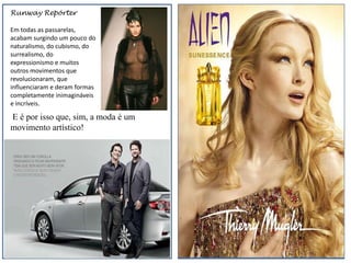 Runway Repórter

Em todas as passarelas,
acabam surgindo um pouco do
naturalismo, do cubismo, do
surrealismo, do
expressionismo e muitos
outros movimentos que
revolucionaram, que
influenciaram e deram formas
completamente inimagináveis
e incríveis.

E é por isso que, sim, a moda é um
movimento artístico!
 