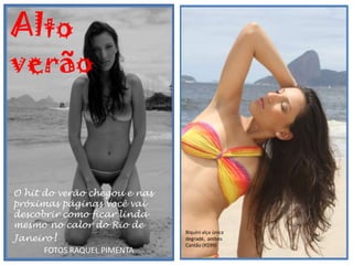 Alto
verão

              moda                                 moda




O hit do verão chegou e nas
próximas páginas você vai
descobrir como ficar linda
mesmo no calor do Rio de
Janeiro!
                              Biquíni alça única
                              degradé, ambos
                              Cantão (R$99)
      FOTOS RAQUEL PIMENTA
 