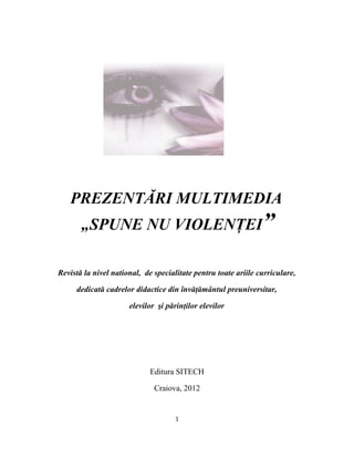 PREZENTĂRI MULTIMEDIA
       „SPUNE NU VIOLENŢEI”

Revistă la nivel national, de specialitate pentru toate ariile curriculare,

     dedicată cadrelor didactice din învăţământul preuniversitar,

                      elevilor şi părinţilor elevilor




                             Editura SITECH

                              Craiova, 2012


                                     1
 