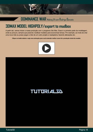 DOMINANCE WAR Making Of com Rodrigo Banzato
A partir daí, vamos iniciar a nossa produção com o programa 3ds Max. Essa é a primeira parte da modelagem,
onde eu procuro, sempre que possível, reutilizar modelos para economizar tempo. Por exemplo, ao invés de criar
uma nova mão eu posso pegar a mão de um outro projeto e readaptá-la, fazendo alterações etc.
Página 18
3DMAX MODEL HIGHPOLY/export to mudbox
Clique no botão abaixo e veja uma animação para você entender melhor como foi a produção inicial do modelo
Tutorial3D
 