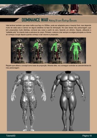 DOMINANCE WAR Making Of com Rodrigo Banzato
Página 19
Repare que utilizei o concept como base de proporção. Através dele, vou conseguir controlar as características do
meu personagem.
Vale lembrar também que essa malha que faço no 3DMax, pode ser adaptada para o lowpoly final, mas depende
muito de cada caso e vamos ver alguns detalhes na fase de otimização. No caso desse meu personagem, que
tem proporções muito distintas, comecei seu corpo a partir do zero, fazendo um cilindro. Depois, utilizando o
“editable poly” fui criando toda a estrutura do corpo. Primeiro, costumo criar sempre os edges principais e a forma
só começa a surgir depois quando começo a dar volume e proporção.
Tutorial3D
 