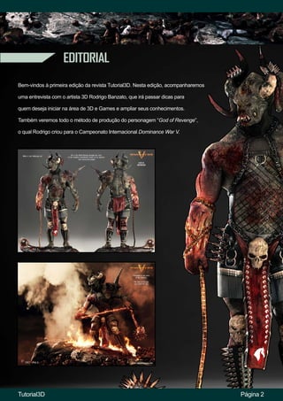EDITORIAL
Página 2
Bem-vindos à primeira edição da revista Tutorial3D. Nesta edição, acompanharemos
uma entrevista com o artista 3D Rodrigo Banzato, que irá passar dicas para
quem deseja iniciar na área de 3D e Games e ampliar seus conhecimentos.
Também veremos todo o método de produção do personagem “God of Revenge”,
o qual Rodrigo criou para o Campeonato Internacional Dominance War V.
Tutorial3D
 