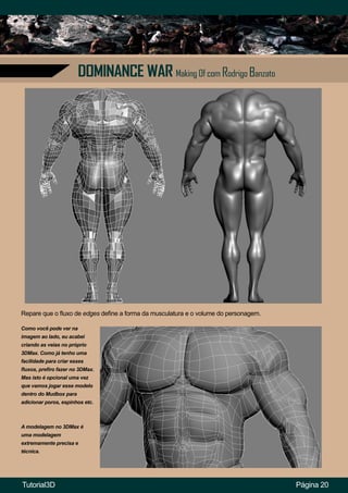 DOMINANCE WAR Making Of com Rodrigo Banzato
Página 20
Como você pode ver na
imagem ao lado, eu acabei
criando as veias no próprio
3DMax. Como já tenho uma
facilidade para criar esses
fluxos, prefiro fazer no 3DMax.
Mas isto é opcional uma vez
que vamos jogar esse modelo
dentro do Mudbox para
adicionar poros, espinhos etc.
A modelagem no 3DMax é
uma modelagem
extremamente precisa e
técnica.
Repare que o fluxo de edges define a forma da musculatura e o volume do personagem.
Tutorial3D
 