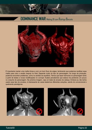 DOMINANCE WAR Making Of com Rodrigo Banzato
Página 22
É importante manter uma malha limpa e com um bom fluxo de edges, lembrando que podemos reutilizar essa
malha para criar a versão lowpoly no final. Depende muito do tipo do personagem. Ao longo da produção,
podemos encontrar problemas, como no sentido do equilíbrio. Temos que fazer harmonia no personagem tanto
a partir de testes e novas modificações no concept. Acabei percebendo que estava me perdendo um pouco
no conjunto do personagem. Na próxima imagem, veja um teste de encaixe da cabeça. Embora eu não tenha
usado esse tipo de encaixe, é interessante às vezes testarmos diferentes soluções, saindo do convencional e
quebrando paradigmas.
Tutorial3D
 