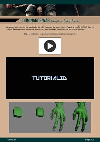 DOMINANCE WAR Making Of com Rodrigo Banzato
Página 25
Vamos ver um exemplo da construção da mão esquerda do personagem. Essa é a versão highpoly feita no
3dsMax. Posteriormente, levaremos este modelo para o Mudbox, para adicionar ainda mais detalhes.
Clique no botão abaixo e veja uma animação da construção da mão esquerda
Tutorial3D
 