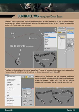 DOMINANCE WAR Making Of com Rodrigo Banzato
Página 26
Vejamos o exemplo da corrente usada no personagem. Para economizar tempo no 3D Max, modelei apenas um
elo da corrente e apliquei o path constraint, assim terei uma animação do zero ao cem e poderei fazer as cópias
rapidamente. Veja a sequência na imagem:
Para fazer as cópias, utilizei a ferramenta snap shoot. Fiz todas as cópias em instância dos elos, mas para isso,
tive que ir testando até adivinhar o número ideal de cópias, no caso da imagem abaixo 34.
Observe que o pivot do elo tem que estar bem centralizado
para eu conseguir corrigir as rotações dos elos. Veja na imagem
abaixo que seleciono um elo sim e outro não. Em seguida,
rotaciono tudo de uma vez usando a rotação em modo local.
Tutorial3D
 