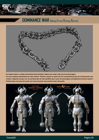 DOMINANCE WAR Making Of com Rodrigo Banzato
Página 28
Na imagem abaixo o modelo está praticamente finalizado. Repare que mudei o tipo de pé do personagem.
Fiz essa mudança basicamente por dois motivos: Primeiro, porque eu queria sair do convencional já que ele é basicamente uma
criatura e Segundo, porque com um pé desse tipo dá mais equilíbrio para o peso do personagem, principalmente da parte superior.
Poderia testar uma perna de cavalo com mais uma junta, mas escolhi manter desse jeito.
Tutorial3D
 