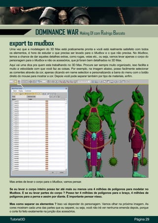Página 29
DOMINANCE WAR Making Of com Rodrigo Banzato
Uma vez que a modelagem do 3D Max está praticamente pronta e você está realmente satisfeito com todos
os elementos, é hora de estudar o que precisa ser levado para o Mudbox e o que não precisa. No Mudbox,
temos a chance de dar aqueles detalhes extras, como rugas, veias etc., ou seja, vamos levar apenas o corpo do
personagem para o Mudbox e não os acessórios, que já foram bem detalhados no 3D Max.
Mas antes de levar o corpo para o Mudbox, vamos pensar.
Se eu levar o corpo inteiro posso ter até mais ou menos uns 4 milhões de polígonos para modelar no
Mudbox. E se eu levar partes do corpo ? Posso ter 4 milhões de polígonos para o braço, 4 milhões de
polígonos para a perna e assim por diante. É importante pensar nisso.
Mas como separar os elementos ? Isso vai depender do personagem. Vamos olhar na próxima imagem. As
cores mostram cada uma das partes que eu separei, ou seja, você não irá ver nenhuma emenda depois, porque
o corte foi feito exatamente na junção dos acessórios.
Aqui vai uma dica pra quem esta trabalhando no 3D Max. Procure ser sempre muito organizado, isso facilita e
muito a velocidade com que você faz as coisas. Por exemplo, na imagem abaixo, posso facilmente selecionar
as correntes através da cor, apenas clicando em name selection e personalizando a barra do menu com o botão
direito do mouse para mostrar a cor. Depois você pode separar também por tipo de materiais, enfim.
export to mudbox
Tutorial3D
 