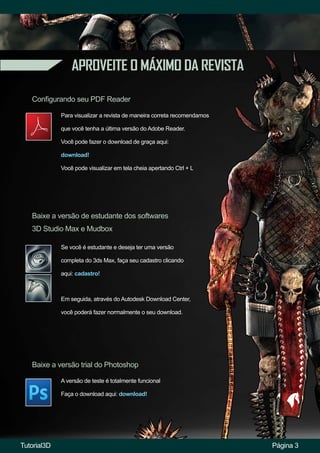 APROVEITE O MÁXIMO DA REVISTA
Configurando seu PDF Reader
Baixe a versão de estudante dos softwares
3D Studio Max e Mudbox
Baixe a versão trial do Photoshop
Para visualizar a revista de maneira correta recomendamos
que você tenha a última versão do Adobe Reader.
Você pode fazer o download de graça aqui:
download!
Você pode visualizar em tela cheia apertando Ctrl + L
Se você é estudante e deseja ter uma versão
completa do 3ds Max, faça seu cadastro clicando
aqui: cadastro!
A versão de teste é totalmente funcional
Faça o download aqui: download!
Página 3
Em seguida, através do Autodesk Download Center,
você poderá fazer normalmente o seu download.
Tutorial3D
 