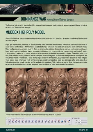 Página 31
DOMINANCE WAR Making Of com Rodrigo Banzato
Verifique na lista anterior que eu também exportei os acessórios, porém eles só servem para verificar a junção lá
no Mudbox. Veremos isso a seguir.
MUDBOX HIGHPOLY MODEL
Dentro do Mudbox, vamos importar alguma parte do personagem, por exemplo, a cabeça, que é peça fundamental
do personagem.
Logo que importamos, usamos as teclas (shift+d) para aumentar ainda mais a subdivisão, deixando com nível 2,
onde vamos ter 1 milhão e 400 mil faces para trabalhar (se o modelo não está com o volume bem delineado no 3D
Max, você pode começar com nível 1). Com as ferramentas básicas de escultura, criamos a primeira modelagem.
Logo após, criaremos alguns layers e novas modelagens por cima - note na imagem que criei mais 3 layers
- eu posso por exemplo, controlar a intensidade das veias diminuindo a potência do layer. É legal trabalhar com
isso, mas tome cuidado para não deixar o arquivo muito carregado. Eu costumo sempre salvar os arquivos em
sequência (head1 / head2 etc.) Se o último arquivo estiver abrindo fácil, eu posso então deletar os mais antigos.
Tudo isso é para evitar que você tenha um arquivo sobrecarregado e para que consiga voltar atrás caso tiver
feito alguma coisa errada ou não tenha gostado do resultado. Vale mais uma vez a dica: “sempre com muita
organização e planejamento vamos atingindo nossos objetivos.” Veja a sequência da produção:
Todos esse detalhes são feitos com as ferramentas de escultura do Mudbox:
Tutorial3D
 