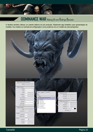 Página 33
DOMINANCE WAR Making Of com Rodrigo Banzato
O Mudbox também oferece um potente sistema de pós produção. Realmente algo fantástico para apresentação de
modelos. Vou mostrar um exemplo de configuração e como podemos ver um modelo de outra perspectiva.
Tutorial3D
 