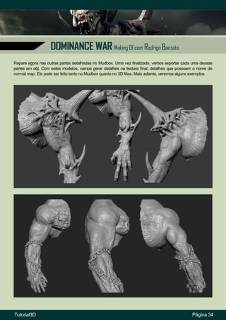 Página 34
DOMINANCE WAR Making Of com Rodrigo Banzato
Repare agora nas outras partes detalhadas no Mudbox. Uma vez finalizado, vamos exportar cada uma dessas
partes em obj. Com estes modelos, vamos gerar detalhes na textura final, detalhes que possuem o nome de
normal map. Ele pode ser feito tanto no Mudbox quanto no 3D Max. Mais adiante, veremos alguns exemplos.
Tutorial3D
 