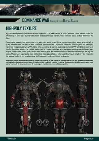 Página 35
DOMINANCE WAR Making Of com Rodrigo Banzato
HIGHPOLY TEXTURE
Agora quero apresentar uma etapa bem específica que pode facilitar e muito a nossa futura textura criada no
Photoshop. A idéia aqui é gerar através de texturas bitmap e procedurais a base da nossa textura dentro do 3D
Max.
Geralmente, essa textura tem um aspecto não muito bonito, mas não se preocupe com isso agora, apenas defina
quais texturas você vai colocar. Nós podemos aplicar simples UVWs nas partes do personagem. Por exemplo,
no corpo, eu posso usar um UVW planar e no acessório da canela, eu posso usar um UVW cilíndrico e assim por
diante. Depois de aplicado os UVWs, podemos criar nossos materiais, alguns mais complexos usando blends com
mapas procedurais, como splat, noise, dent entre outros. Até mesmo mixando com texturas bitmaps em alguns
casos. Mas ai vem a pergunta: Mas a lateral vai ficar repuxada (por estar usando um uvw simples) ? E a resposta:
Na textura final com um simples clone do Photoshop, você corrige isso facilmente.
Veja como ficou o resultado da textura do modelo Highpoly do 3D Max (não o do Mudbox). Lembre-se que essa parte de textura é
muito simples, basta selecionar o grupo de polígonos que você quer e aplicar o material desejado. Bem simples mesmo, você pode
até ver a emenda de texturas no braço do personagem, mas é assim mesmo. Rápido e prático.
Tutorial3D
 
