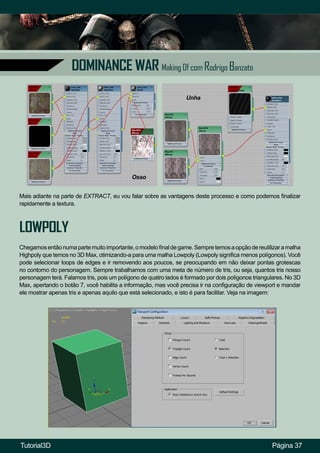 Página 37
DOMINANCE WAR Making Of com Rodrigo Banzato
Mais adiante na parte de EXTRACT, eu vou falar sobre as vantagens deste processo e como podemos finalizar
rapidamente a textura.
Osso
Unha
LOWPOLY
Chegamosentãonumapartemuitoimportante,omodelofinaldegame.Sempretemosaopçãodereutilizaramalha
Highpoly que temos no 3D Max, otimizando-a para uma malha Lowpoly (Lowpoly significa menos polígonos). Você
pode selecionar loops de edges e ir removendo aos poucos, se preocupando em não deixar pontas grotescas
no contorno do personagem. Sempre trabalhamos com uma meta de número de tris, ou seja, quantos tris nosso
personagem terá. Falamos tris, pois um polígono de quatro lados é formado por dois polígonos triangulares. No 3D
Max, apertando o botão 7, você habilita a informação, mas você precisa ir na configuração de viewport e mandar
ele mostrar apenas tris e apenas aquilo que está selecionado, e isto é para facilitar. Veja na imagem:
Tutorial3D
 