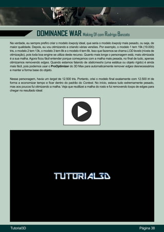 Página 38
DOMINANCE WAR Making Of com Rodrigo Banzato
Na verdade, eu sempre prefiro criar o modelo lowpoly ideal, que seria o modelo lowpoly mais pesado, ou seja, de
maior qualidade. Depois, eu vou otimizando e criando várias versões. Por exemplo, o modelo 1 tem 19k (19.000)
tris, o modelo 2 tem 13k, o modelo 3 tem 8k e o modelo 4 tem 6k. Isso que fazemos se chama LOD levels (níveis de
otimização), pois toda boa engine se utiliza deste recurso. Quanto mais longe o personagem está, mais otimizada
é a sua malha. Agora ficou fácil entender porque começamos com a malha mais pesada, no final de tudo, apenas
otimizamos removendo edges. Quando estamos falando de staticmeshs (uma estátua ou objeto rígido) é ainda
mais fácil, pois podemos usar o ProOptimizer do 3D Max para automaticamente remover edges desnecessários
e manter a forma base do objeto.
Nesse personagem, havia um target de 12.500 tris. Portanto, criei o modelo final exatamente com 12.500 tri de
forma a economizar tempo e ficar dentro do padrão do Contest. No início, estava tudo extremamente pesado,
mas aos poucos fui otimizando a malha. Veja que reutilizei a malha do rosto e fui removendo loops de edges para
chegar no resultado ideal:
Tutorial3D
 