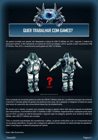 QUER TRABALHAR COM GAMES?
Página 4
Os gastos mundiais com games vão ultrapassar a marca de US$ 74 bilhões em 2011, segundo o instituto de
pesquisas Gartner. A cifra representa um avanço de 10,4% em relação a 2010, quando o setor movimentou US$
67 bilhões. Para 2015, o levantamento prevê gastos de US$ 112 bilhões.
Com a projeção de concentrar gastos da ordem de US$ 44,7 bilhões neste ano, os softwares de jogos vão continuar
a dominar o mercado global de games nos próximos cinco anos, diz a pesquisa. A categoria vai absorver quase
dois terços do orçamento dos consumidores desse tipo de entretenimento.
De acordo com o estudo, os gastos com consoles de jogos e games online virão logo em seguida na preferêcia
dos consumidores, movimentando US$ 17,8 bilhões e US$ 11,9 bilhões, respectivamente.Apesquisa prevê ainda
que em 2015, os jogos via internet alcançarão o segundo lugar da categoria, gerando uma receita de US$ 28,2
bilhões, ante US$ 27,3 bilhões dos consoles.
“Com a crescente popularidade dos smartphones e tablets, os games continuarão a ser um componente-chave
no uso desses dispositivos. Os jogos são a categoria de aplicativos mais baixada na maioria das lojas de aplicativos”,
disse Tuong Nguyen, analista de pesquisas do Gartner.
fonte: Valor Economico
Tutorial3D
 