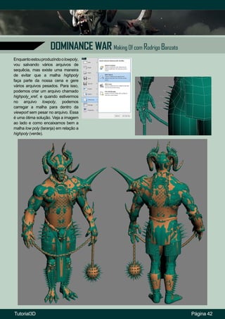 Página 42
DOMINANCE WAR Making Of com Rodrigo Banzato
Enquantoestouproduzindoolowpoly,
vou salvando vários arquivos de
sequêcia, mas existe uma maneira
de evitar que a malha highpoly
faça parte da nossa cena e gere
vários arquivos pesados. Para isso,
podemos criar um arquivo chamado
highpoly_xref, e quando estivermos
no arquivo lowpoly, podemos
carregar a malha para dentro da
viewport sem pesar no arquivo. Essa
é uma ótima solução. Veja a imagem
ao lado e como encaixamos bem a
malha low poly (laranja) em relação a
highpoly (verde).
Tutorial3D
 
