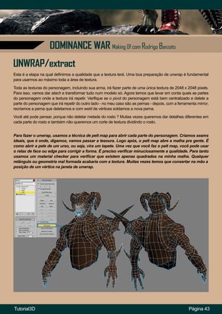 Página 43
DOMINANCE WAR Making Of com Rodrigo Banzato
Esta é a etapa na qual definimos a qualidade que a textura terá. Uma boa preparação de unwrap é fundamental
para usarmos ao máximo toda a área de textura.
UNWRAP/extract
Toda as texturas do personagem, incluindo sua arma, irá fazer parte de uma única textura de 2048 x 2048 pixels.
Para isso, vamos dar atach e transformar tudo num modelo só. Agora temos que levar em conta quais as partes
do personagem onde a textura irá repetir. Verifique se o pivot do personagem está bem centralizado e delete a
parte do personagem que irá repetir do outro lado - no meu caso são as pernas - depois, com a ferramenta mirror,
recriamos a perna que deletamos e com weld de vértices soldamos a nova perna.
Você até pode pensar, porque não deletar metade do rosto ? Muitas vezes queremos dar detalhes diferentes em
cada parte do rosto e também não queremos um corte de textura dividindo o rosto.
Para fazer o unwrap, usamos a técnica de pelt map para abrir cada parte do personagem. Criamos seams
ideais, que é onde, digamos, vamos passar a tesoura. Logo após, o pelt map abre a malha pra gente. É
como abrir a pele de um urso, ou seja, vira um tapete. Uma vez que você faz o pelt map, você pode usar
o relax de face ou edge para corrigir a forma. É preciso verificar minuciosamente a qualidade. Para tanto
usamos um material checker para verificar que existem apenas quadrados na minha malha. Qualquer
retângulo ou geometria mal formada acabaria com a textura. Muitas vezes temos que consertar na mão a
posição de um vértice na janela de unwrap.
Tutorial3D
 