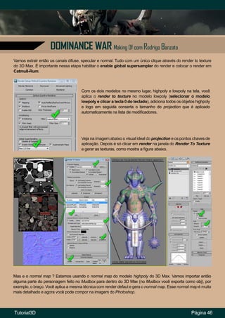 Página 46
DOMINANCE WAR Making Of com Rodrigo Banzato
Vamos extrair então os canais difuse, specular e normal. Tudo com um único clique através do render to texture
do 3D Max. É importante nessa etapa habilitar o enable global supersampler do render e colocar o render em
Catmull-Rum.
Com os dois modelos no mesmo lugar, highpoly e lowpoly na tela, você
aplica o render to texture no modelo lowpoly (selecionar o modelo
lowpoly e clicar a tecla 0 do teclado), adiciona todos os objetos highpoly
e logo em seguida conserta o tamanho do projection que é aplicado
automaticamente na lista de modificadores.
Veja na imagem abaixo o visual ideal do projection e os pontos chaves de
aplicação. Depois é só clicar em render na janela do Render To Texture
e gerar as texturas, como mostra a figura abaixo.
Mas e o normal map ? Estamos usando o normal map do modelo highpoly do 3D Max. Vamos importar então
alguma parte do personagem feito no Mudbox para dentro do 3D Max (no Mudbox você exporta como obj), por
exemplo, o braço. Você aplica a mesma técnica com render defaut e gera o normal map. Esse normal map é muito
mais detalhado e agora você pode compor na imagem do Photoshop.
Tutorial3D
 