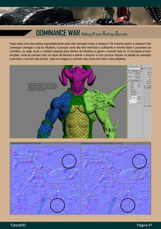 Página 47
DOMINANCE WAR Making Of com Rodrigo Banzato
Faça cada uma das partes separadamente para não carregar muito a viewport. Se mesmo assim a viewport não
conseguir carregar o obj do Mudbox, é porque você não tem memória o suficiente e deverá fazer o processo ao
contrário, ou seja, levar o modelo lowpoly para dentro do Mudbox e gerar o normal map lá. O processo é bem
simples, você só precisa criar um layer de textura e salvar o arquivo e com poucos cliques na janela de extração
você terá o normal map pronto. Veja na imagem o normal map como tem bem mais detalhes.
Tutorial3D
 