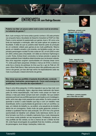 ENTREVISTA com Rodrigo Banzato
Página 5
Poderia nos falar um pouco sobre você e como você se envolveu
na indústria de games ?
Bom, tudo começou há 9 anos atrás quando conheci o 3D pela primeira
vez enquanto fazia a faculdade de Desenho Industrial na FAAP em São
Paulo e como sempre fui apaixonado por games, levei o 3D como uma
fonte de inspiração e motivação, além de poder aplicar em projetos na
faculdade. A idéia de que eu poderia estar fazendo parte da produção
de um conteúdo voltado para games já era muito gratificante. Mesmo
sendo um trabalho amador e de iniciante, era fantástico poder ver meu
primeiro personagem na tela! Fiz dois curtas em 3D, um em 2002 e outro
em 2003, ambos para a faculdade. Um deles se chamava Fightvenge e
o outro Tonka. Ambos foram concluídos no tempo previsto e apesar da
baixa qualidade foram trabalhos determinantes que me levaram adiante.
Nos anos seguintes surgiram oportunidades em diversas áreas como
TV, onde pude fazer pequenas vinhetas e menus de DVDs e cinema e
onde tive a chance de participar do time que fez o gol do Pelé em 3D
para o filme Pelé Eterno. Mas nenhuma área é tão gratificante para mim
como a de games, por isso até hoje venho me especializando cada vez
mais na produção e desenvolvimento de games.
FightVenge - primeiro curta
metragem feito em 2002
Tonka - segundo curta
metragem feito em 2003
Nós vimos que seu portfólio é bastante diversificado, contendo
animações, ilustrações, personagens etc. Como você enxerga sua
qualificação num mercado tão especializado ?
Essa é uma ótima pergunta. A minha resposta é que eu faço tudo com
muita paixão e dedicação, lógico, algumas áreas realmente não fazem
parte da minha especialização, mas tenho muito prazer em fazer um
esforço a mais para deixar sempre tudo bem completo. Sei que existem
pessoasquefocamseuportfólioapenasemanimaçãoouemmodelagem,
enfim, acho isso algo muito pessoal de cada artista. Eu tenho prazer de
aprender e evoluir a cada trabalho que faço e com um trabalho mais
diversificado, tenho a oportunidade de gerenciar e criar um workflow, ou
seja, um método de trabalho ou, se preferir, uma sequência de trabalho
dentro de um cronograma. Gosto muito de poder gerenciar, produzir e
analisar a qualidade final de cada produção. Em 2010 tive uma grande
oportunidade de trabalhar com artistas muito talentosos dentro de um
time formado nos EUA e o trabalho realmente ficou muito interessante
e em breve vocês poderão ver seu lançamento. Finalizando, devido ao
meu portfólio ser tão variado, eu tive a chance de ser o Diretor de Arte
3D, onde fiquei encarregado da qualidade final dos modelos, produção
de personagens, level design, ilustrações, trailers etc.
Pelé Eterno - primeiro trabalho
para o filme feito em 2003
Tutorial3D
 