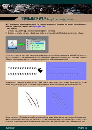 Página 52
DOMINANCE WAR Making Of com Rodrigo Banzato
NDO é um plugin free para Photoshop. Ele converte imagens ou desenhos em textura de normalmap e
pode ser baixado no seguinte site: http://cgted.com/
Como instalar:
1 - Extraia o arquivo nDo.zip para alguma pasta (o padrão é C:nDo)
2 - Depois é só arrastar o arquivo nDo.atn para dentro da janela Actions do Photoshop, como mostra a figura:
Pronto, agora sempre que quiser transformar uma imagem em normalmap basta apertar a tecla F3 do teclado e
regular os valores pra dar diferentes aspectos ao normalmap. Veja nas próximas imagens os detalhes da saia e
cortes do personagem que eu fiz e como ficou o resultado do normalmap usando o NDO.
Acabei fazendo com outros layers também. Você pode adicionar muito mais detalhes no personagem, como
cortes, erupções, rugas, poros, buracos etc. Veja no exemplo abaixo o normalmap que eu fiz de um corte.
Dessa maneira, o NDO se torna uma ferramenta essencial para o artista. Vamos supor que você queira colocar
botões numa camisa de personagem. Fazer no highpoly e extrair novamente o normalmap ? Acho que agora fica
muito mais fácil adicionar todos aqueles detalhes de improviso que melhoram ainda mais a textura normal map.
Tutorial3D
 