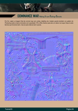 Página 54
DOMINANCE WAR Making Of com Rodrigo Banzato
Por fim, vejam a imagem final de normal map com cortes, detalhes etc. Acabei usando também um pattern do
Photoshop preto e banco de tecido com opacidade 15% e filtro Darken para dar um relevo na roupa. Essa é outra
técnica que funciona bem, mas só para relevos bem suaves.
Tutorial3D
 