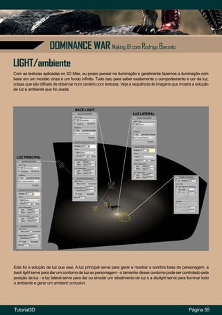 Página 55
DOMINANCE WAR Making Of com Rodrigo Banzato
Com as texturas aplicadas no 3D Max, eu posso pensar na iluminação e geralmente fazemos a iluminação com
base em um modelo cinza e um fundo infinito. Tudo isso para saber exatamente o comportamento e cor da luz,
coisas que são difíceis de observar num cenário com texturas. Veja a sequência de imagens que mostra a solução
de luz e ambiente que foi usada:
LIGHT/ambiente
Esta foi a solução de luz que usei. A luz principal serve para gerar e mostrar a sombra base do personagem, a
back light serve para dar um contorno de luz ao personagem - o tamanho desse contorno pode ser controlado pela
posição da luz - a luz lateral serve para dar ou simular um rebatimento de luz e a skylight serve para iluminar todo
o ambiente e gerar um ambient occlusion.
Tutorial3D
 