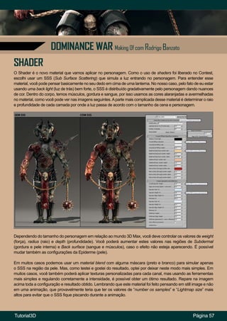 Página 57
DOMINANCE WAR Making Of com Rodrigo Banzato
SHADER
O Shader é o novo material que vamos aplicar no personagem. Como o uso de shaders foi liberado no Contest,
escolhi usar um SSS (Sub Surface Scattering) que simula a luz entrando no personagem. Para entender esse
material, você pode pensar basicamente no seu dedo em cima de uma lanterna. No nosso caso, pelo fato de eu estar
usando uma back light (luz de trás) bem forte, o SSS é distribuído gradativamente pelo personagem dando nuances
de cor. Dentro do corpo, temos músculos, gordura e sangue, por isso usamos as cores alaranjadas e avermelhadas
no material, como você pode ver nas imagens seguintes.Aparte mais complicada desse material é determinar o raio
e profundidade de cada camada por onde a luz passa de acordo com o tamanho da cena e personagem.
Dependendo do tamanho do personagem em relação ao mundo 3D Max, você deve controlar os valores de weight
(força), radius (raio) e depth (profundidade). Você poderá aumentar estes valores nas regiões de Subdermal
(gordura e pele interna) e Back surface (sangue e músculos), caso o efeito não esteja aparecendo. É possível
mudar também as configurações da Epiderme (pele).
Em muitos casos podemos usar um material blend com alguma máscara (preto e branco) para simular apenas
o SSS na região da pele. Mas, como testei e gostei do resultado, optei por deixar neste modo mais simples. Em
muitos casos, você também poderá aplicar texturas personalizadas para cada canal, mas usando as ferramentas
mais simples e regulando corretamente a intensidade, é possível obter um ótimo resultado. Repare na imagem
acima toda a configuração e resultado obtido. Lembrando que este material foi feito pensando em still image e não
em uma animação, que provavelmente teria que ter os valores de “number os samples” e “Lightmap size” mais
altos para evitar que o SSS fique piscando durante a animação.
Tutorial3D
 