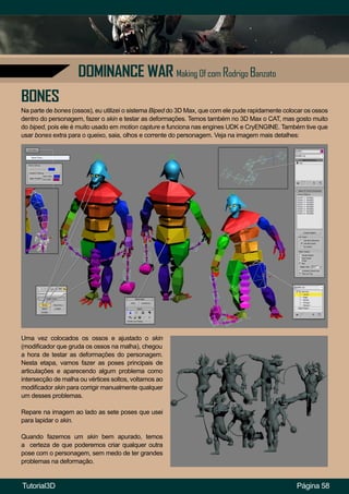 Página 58
DOMINANCE WAR Making Of com Rodrigo Banzato
Na parte de bones (ossos), eu utilizei o sistema Biped do 3D Max, que com ele pude rapidamente colocar os ossos
dentro do personagem, fazer o skin e testar as deformações. Temos também no 3D Max o CAT, mas gosto muito
do biped, pois ele é muito usado em motion capture e funciona nas engines UDK e CryENGINE. Também tive que
usar bones extra para o queixo, saia, olhos e corrente do personagem. Veja na imagem mais detalhes:
BONES
Uma vez colocados os ossos e ajustado o skin
(modificador que gruda os ossos na malha), chegou
a hora de testar as deformações do personagem.
Nesta etapa, vamos fazer as poses principais de
articulações e aparecendo algum problema como
intersecção de malha ou vértices soltos, voltamos ao
modificador skin para corrigir manualmente qualquer
um desses problemas.
Repare na imagem ao lado as sete poses que usei
para lapidar o skin.
Quando fazemos um skin bem apurado, temos
a certeza de que poderemos criar qualquer outra
pose com o personagem, sem medo de ter grandes
problemas na deformação.
Tutorial3D
 