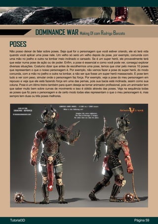 Página 59
DOMINANCE WAR Making Of com Rodrigo Banzato
POSES
Não posso deixar de falar sobre poses. Seja qual for o personagem que você estiver criando, ele só terá vida
quando você aplicar uma pose nele. Um velho só será um velho depois da pose, por exemplo, corcunda com
uma mão no joelho e outra na lombar meio inclinado e cansado. Se é um super herói, ele provavelmente terá
que estar numa pose de ação ou de poder. Enfim, a pose é essencial e como você pode ver, consegui explorar
diversas situações. Costumo dizer que antes de escolhermos uma pose, temos que criar pelo menos 10 poses
que representam o que o nosso personagem é. Por exemplo, não vamos fazer a pose do super herói, do modo
corcunda, com a mão no joelho e outra na lombar, a não ser que fosse um super herói massacrado. E pose tem
tudo a ver com peso, simular onde o personagem faz força. Por exemplo, veja a pose do meu personagem em
repouso e veja que ele está fazendo força em uma das pernas, pois sua bacia está inclinada, assim como sua
coluna. Pose é um ótimo treino também para quem deseja se tornar animador profissional, pois um animador tem
que saber muito bem sobre curvas de movimento e isso é obtido através das poses. Veja na sequência todas
as poses que fiz para o personagem e de certo modo todas elas representam o que o meu personagem é, mas
sempre tem duas ou três poses melhores.
Tutorial3D
 