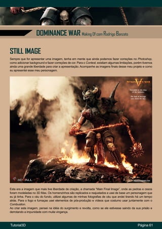 Página 61
DOMINANCE WAR Making Of com Rodrigo Banzato
STILL IMAGE
Sempre que for apresentar uma imagem, tenha em mente que ainda podemos fazer correções no Photoshop,
como adicionar background e fazer correções de cor. Para o Contest, existiam algumas limitações, porém tivemos
ainda uma grande liberdade para criar a apresentação. Acompanhe as imagens finais desse meu projeto e como
eu apresentei esse meu personagem.
Esta era a imagem que mais tive liberdade de criação, a chamada “Main Final Image”, onde as pedras e ossos
foram modeladas no 3D Max. Os homenzinhos são replicados e reajustados e usei de base um personagem que
eu já tinha. Para o céu do fundo, utilizei algumas de minhas fotografias de céu que andei tirando há um tempo
atrás. Para o fogo e fumaças usei elementos de pós-produção e vídeos que costumo usar juntamente com o
Combustion.
Ao criar esta imagem, pensei na idéia do surgimento e revolta, como se ele estivesse saindo da sua prisão e
derrotando a impunidade com muita vingança.
Tutorial3D
 