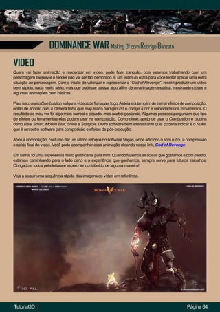 Página 64
DOMINANCE WAR Making Of com Rodrigo Banzato
VIDEO
Quem vai fazer animação e renderizar em vídeo, pode ficar tranquilo, pois estamos trabalhando com um
personagem lowpoly e o render não vai ser tão demorado. É um estimulo extra para você tentar aplicar uma outra
situação ao personagem. Com o intuito de valorizar e representar o “God of Revenge”, resolvi produzir um vídeo
bem rápido, nada muito sério, mas que pudesse passar algo além de uma imagem estática, mostrando closes e
algumas animações bem básicas.
Paraisso,useioCombustionealgunsvídeosdefumaçaefogo.Aidéiaeratambémdetreinarefeitosdecomposição,
então de acordo com a câmera tinha que reajustar o background e corrigir a cor e velocidade dos movimentos. O
resultado ao meu ver foi algo meio surreal e pesado, mas acabei gostando. Algumas pessoas perguntam que tipo
de efeitos ou ferramentas elas podem usar na composição. Como disse, gosto de usar o Combustion e plugins
como Real Smart, Motion Blur, Shine e Starglow. Outro software bem interessante que poderia indicar é o Nuke,
que é um outro software para composição e efeitos de pós-produção.
Após a composição, costumo dar um último retoque no software Vegas, onde adiciono o som e dou a compressão
e saída final do vídeo. Você pode acompanhar essa animação clicando nesse link, God of Revenge.
Em suma, foi uma experiência muito gratificante para mim. Quando fazemos as coisas que gostamos e com paixão,
estamos caminhando para o lado certo e a experiência que ganhamos, sempre serve para futuros trabalhos.
Obrigado a todos pela leitura e espero ter contribuído de alguma maneira!
Veja a seguir uma sequência rápida das imagens do vídeo em referência.
Tutorial3D
 