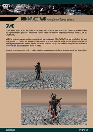 Página 68
DOMINANCE WAR Making Of com Rodrigo Banzato
GAME
Quem aqui é artista, gosta de games e que nunca sonhou em ter seu personagem dentro de um jogo ? Hoje,
isso é perfeitamente possível e ainda mais, usando umas das melhores engines do mercado, como a UDK e a
CryENGINE.
A UDK já pode ser baixada gratuitamente pelo site www.udk.com. A CryENGINE terá sua versão free já a partir
de agosto de 2011 e esta é a principal concorrente da UDK. Mais informações podem ser encontradas pelo site
www.mycryengine.com. Ambas engines trabalham de forma um pouco diferente, mas possuem ferramentas
exclusivas que facilitam bastante a vida do artista.
Seja qual for a sua escolha, você irá poder visualizar seu personagem de forma única, dentro do seu próprio jogo.
Tutorial3D
 
