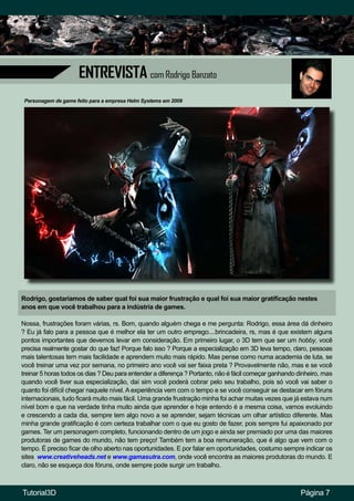 ENTREVISTA com Rodrigo Banzato
Rodrigo, gostaríamos de saber qual foi sua maior frustração e qual foi sua maior gratificação nestes
anos em que você trabalhou para a indústria de games.
Nossa, frustrações foram várias, rs. Bom, quando alguém chega e me pergunta: Rodrigo, essa área dá dinheiro
? Eu já falo para a pessoa que é melhor ela ter um outro emprego....brincadeira, rs, mas é que existem alguns
pontos importantes que devemos levar em consideração. Em primeiro lugar, o 3D tem que ser um hobby, você
precisa realmente gostar do que faz! Porque falo isso ? Porque a especialização em 3D leva tempo, claro, pessoas
mais talentosas tem mais facilidade e aprendem muito mais rápido. Mas pense como numa academia de luta, se
você treinar uma vez por semana, no primeiro ano você vai ser faixa preta ? Provavelmente não, mas e se você
treinar 5 horas todos os dias ? Deu para entender a diferença ? Portanto, não é fácil começar ganhando dinheiro, mas
quando você tiver sua especialização, daí sim você poderá cobrar pelo seu trabalho, pois só você vai saber o
quanto foi difícil chegar naquele nível. A experiência vem com o tempo e se você conseguir se destacar em fóruns
internacionais, tudo ficará muito mais fácil. Uma grande frustração minha foi achar muitas vezes que já estava num
nível bom e que na verdade tinha muito ainda que aprender e hoje entendo é a mesma coisa, vamos evoluindo
e crescendo a cada dia, sempre tem algo novo a se aprender, sejam técnicas um olhar artístico diferente. Mas
minha grande gratificação é com certeza trabalhar com o que eu gosto de fazer, pois sempre fui apaixonado por
games. Ter um personagem completo, funcionando dentro de um jogo e ainda ser premiado por uma das maiores
produtoras de games do mundo, não tem preço! Também tem a boa remuneração, que é algo que vem com o
tempo. É preciso ficar de olho aberto nas oportunidades. E por falar em oportunidades, costumo sempre indicar os
sites www.creativeheads.net e www.gamasutra.com, onde você encontra as maiores produtoras do mundo. E
claro, não se esqueça dos fóruns, onde sempre pode surgir um trabalho.
Personagem de game feito para a empresa Helm Systems em 2009
Página 7Tutorial3D
 
