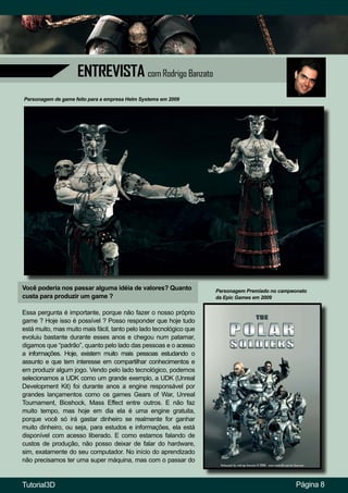 ENTREVISTA com Rodrigo Banzato
Você poderia nos passar alguma idéia de valores? Quanto
custa para produzir um game ?
Essa pergunta é importante, porque não fazer o nosso próprio
game ? Hoje isso é possível ? Posso responder que hoje tudo
está muito, mas muito mais fácil, tanto pelo lado tecnológico que
evoluiu bastante durante esses anos e chegou num patamar,
digamos que “padrão”, quanto pelo lado das pessoas e o acesso
a informações. Hoje, existem muito mais pessoas estudando o
assunto e que tem interesse em compartilhar conhecimentos e
em produzir algum jogo. Vendo pelo lado tecnológico, podemos
selecionamos a UDK como um grande exemplo, a UDK (Unreal
Development Kit) foi durante anos a engine responsável por
grandes lançamentos como os games Gears of War, Unreal
Tournament, Bioshock, Mass Effect entre outros. E não faz
muito tempo, mas hoje em dia ela é uma engine gratuita,
porque você só irá gastar dinheiro se realmente for ganhar
muito dinheiro, ou seja, para estudos e informações, ela está
disponível com acesso liberado. E como estamos falando de
custos de produção, não posso deixar de falar do hardware,
sim, exatamente do seu computador. No início do aprendizado
não precisamos ter uma super máquina, mas com o passar do
Personagem de game feito para a empresa Helm Systems em 2009
Página 8
Personagem Premiado no campeonato
da Epic Games em 2009
Tutorial3D
 