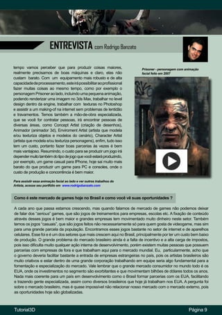ENTREVISTA com Rodrigo Banzato
Como é este mercado de games hoje no Brasil e como você vê suas oportunidades ?
A cada ano que passa estamos crescendo, mas quando falamos de mercado de games não podemos deixar
de falar dos “serious” games, que são jogos de treinamentos para empresas, escolas etc. A fixação de conteúdo
através desses jogos é bem maior e grandes empresas tem movimentado muito dinheiro neste setor. Também
temos os jogos “casuais”, que são jogos feitos não necessariamente só para quem gosta de videogame, mas sim
para uma grande parcela da população. Encontramos esses jogos bastante no setor de internet e de aparelhos
celulares. Esse foi e é um dos setores que mais crescem aqui no Brasil, principalmente por ter um custo bem baixo
de produção. O grande problema do mercado brasileiro ainda é a falta de incentivo e a alta carga de impostos,
pois isso dificulta muito qualquer ação interna de desenvolvimento, porém existem muitas pessoas que possuem
parcerias com empresas de fora e que trabalham aqui para o mercado mundial. Eu, particularmente, acho que
o governo deveria facilitar bastante a entrada de empresas estrangeiras no país, pois os artistas brasileiros são
muito criativos e estar dentro de uma grande corporação trabalhando em equipe seria algo fundamental para a
fomentação e especialização do mercado. Vale lembrar que o grande mercado consumidor no mundo todo é os
EUA, onde os investimentos no segmento são exorbitantes e que movimentam bilhões de dólares todos os anos.
Nada mais coerente para um país em desenvolvimento como o Brasil formar parcerias com os EUA, facilitando
e trazendo gente especializada, assim como diversos brasileiros que hoje já trabalham nos EUA. A pergunta foi
sobre o mercado brasileiro, mas é quase impossível não relacionar nosso mercado com o mercado externo, pois
as oportunidades hoje são globalizadas.
tempo vamos perceber que para produzir coisas maiores,
realmente precisamos de boas máquinas e claro, elas não
custam barato. Com um equipamento mais robusto e de alta
capacidadedeprocessamento,esteirápossibilitaraoprofissional
fazer muitas coisas ao mesmo tempo, como por exemplo o
personagemPrisoneraolado,incluindoumapequenaanimação,
podendo renderizar uma imagem no 3ds Max, trabalhar no level
design dentro da engine, trabalhar com texturas no Photoshop
e assistir a um making-of na internet sem problemas de lentidão
e travamentos. Temos também a mão-de-obra especializada,
que se você for contratar pessoas, irá encontrar pessoas de
diversas áreas, como Concept Artist (criação de desenhos),
Animador (animador 3d), Enviroment Artist (artista que modela
e/ou texturiza objetos e modelos do cenário), Character Artist
(artista que modela e/ou texturiza personagens), enfim, tudo isso
tem um custo, portanto fazer boas parcerias às vezes é bem
mais vantajoso. Resumindo, o custo para se produzir um jogo irá
dependermuitotambémdotipodejogoquevocêestaráproduzindo,
por exemplo, um game casual para IPhone, hoje sai muito mais
barato do que produzir um game para PC e consoles, onde o
custo de produção e concorrência é bem maior.
Página 9
Prisoner - personagem com animação
facial feito em 2007
Para assistir essa animação facial ao lado e ver outros trabalhos do
Artista, acesse seu portfólio em www.rodrigobanzato.com
Tutorial3D
 