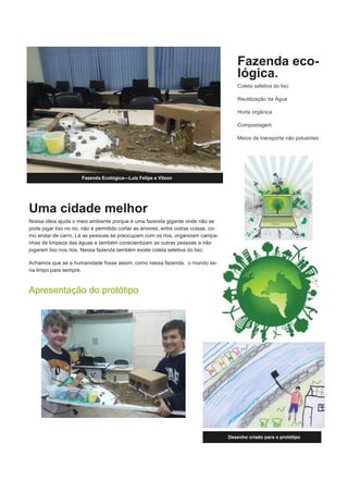 Uma cidade melhor
Nossa ideia ajuda o meio ambiente porque é uma fazenda gigante onde não se
pode jogar lixo no rio, não é permitido cortar as árvores, entre outras coisas, co-
mo andar de carro. Lá as pessoas se preocupam com os rios, organizam campa-
nhas de limpeza das águas e também conscientizam as outras pessoas a não
jogarem lixo nos rios. Nessa fazenda também existe coleta seletiva do lixo.
Achamos que se a humanidade fosse assim, como nessa fazenda, o mundo se-
ria limpo para sempre.
Apresentação do protótipo
Fazenda eco-
lógica.
Coleta seletiva do lixo
Reutilização da Água
Horta orgânica
Compostagem
Meios de transporte não poluentes
Desenho criado para o protótipo
Fazenda Ecológica—Luiz Felipe e Vilson
 