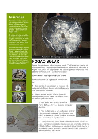 Experiência
Para demonstrar o poder
da energia solar os profes-
sores Aldair Forster—
matemática—e Carol Pe-
reira—orientadora deste
projeto—produziram um
fogão solar.
O intuito foi criar um vídeo
de todas as etapas de pro-
dução, bem como do teste
da experiência e depois
mostra-lo aos alunos dos
quatro sextos anos.
Embora tenha sido feita no
inverno - na região Sul do
Brasil - a experiência foi
um sucesso! Os professo-
res fritaram um ovo e to-
das as essas etapas gera-
ram um vídeo que pode
ser conferido no link abai-
xo: https://www.youtube.com/
watch?v=NxK6XvWkH9o
Fogão Solar—Criado pelos professores para demonstração da
FOGÃO SOLAR
Apesar de descobertas pelos gregos no século IV a.C as seções cônicas só
tiveram aplicação 2.000 anos depois nos estudos astronômicos de Galileu e
Kepler. Hoje, umas das propriedades das cônicas pode ser empregado para
cozinhar alimentos, com o uso da energia solar.
Vamos fazer o nosso próprio Fogão solar?
Para confeccionar um fogão solar, faremos uso
de:
1 - Doze painéis de papelão com as medidas indi-
cadas ao lado. Quatro desses painéis são perfura-
dos, como mostra o modelo.
2 - Veja na figura a seguir a ordem correta de
montagem dos painéis. Todos são colados, com
fita adesiva, pelo lado maior.
3 - Para refletir a luz do sol a superfície
interna do fogão deve ser revestida com papel
alumínio.
4 - Para finalizar, usa-se um cordão para amarrar
todos os painéis, passando pelos furos na parte
inferior. Para tampar o fundo do fogão usa-se car-
tolina revestida com papel alumínio.
5 - Quatro varetas de bambu de 45 centímetros formam a estrutura
onde a panela será colocada. Elas deveram ser amarradas conforme
indicado na figura e atravessar os painéis até atingir o solo. Agora, o
sol fará todo o resto. A cada 45 minutos, reposicione o fogão para
aproveitar melhor a luz do sol.
 