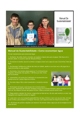 Manual da Sustentabilidade—Como economizar água
Os dez mandamentos para economizar água:
1 - No Banho: Se molhe, feche o chuveiro, se ensaboe e depois abra para enxaguar. Não fique com o
chuveiro aberto. O consumo cairá de 180 para 48 litros.
2 - Ao escovar os dentes: escove os dentes e enxágüe a boca com a água do copo. Economize 3 litros de
água.
3 - Na descarga: Verifique se a válvula não está com defeito, aperte-a uma única vez e não jogue lixo e
restos de comida no vaso sanitário.
4 - Na torneira: Uma torneira aberta gasta de 12 a 20 litros/minuto.
Pingando, 46 litros/dia. Isto significa, 1.380 litros por mês. Feche
bem as torneiras.
5 - Vazamentos: Um buraco de 2 milímetros no encanamento des-
perdiça cerca de 3 caixas d’água de mil litros.
6 - Na caixa d’água: Não a deixe transbordar e mantenha-a tampa-
da.
7 - Na lavagem de louças: Lavar louças com a torneira aberta, o
tempo todo, desperdiça até 105 litros. Ensaboe a louça com a torneira fechada e depois enxágüe tudo de
uma vez. Na máquina de lavar são gastos 40 litros. Utilize-a somente quando estiver cheia.
8 - Regar jardins e plantas: No inverno, a rega pode ser feita dia sim, dia não, pela manhã ou à noite. Use
mangueira com esguicho-revólver ou regador.
9 - Lavar carro: com uma mangueira gasta 600 litros de água. Só lave o carro uma vez por mês, com bal-
de de 10 litros, para ensaboar e enxaguar. Para isso, use a água da sobra da máquina de lavar louça.
10 - Na limpeza de quintal e calçadas use vassoura: Se precisar utilize a água que sai do enxágüe da má-
quina de lavar.
Manual para economizar água—João Marcelo, Bruno e Emerson
 