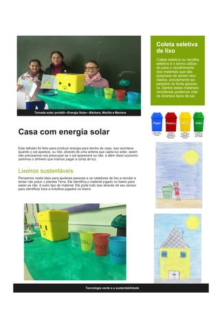 Casa com energia solar
Este telhado foi feito para produzir energia para dentro de casa. isso acontece
quando o sol aparece, ou não, através de uma antena que capta luz solar, assim
não precisamos nos preocupar se o sol aparecerá ou não. e além disso economi-
zaremos o dinheiro que iríamos pagar a conta de luz.
Lixeiros sustentáveis
Pensamos nesta ideia para ajudaras pessoas e os catadores de lixo a reciclar e
tentar não poluir o planeta Terra. Ele identifica o material jogado no lixeiro para
saber se não é outro tipo de material. Ele pode tudo isso através de seu sensor
para identificar lixos e entulhos jogados no lixeiro.
Tomada solar portátil—Energia Solar—Bárbara, Marilia e Mariana
Coleta seletiva
de lixo
Coleta seletiva ou recolha
seletiva é o termo utiliza-
do para o recolhimento
dos materiais que são
possíveis de serem reci-
clados, previamente se-
parados na fonte gerado-
ra. Dentre estes materiais
recicláveis podemos citar
os diversos tipos de pa-
Tecnologia verde e a sustentabilidade
 