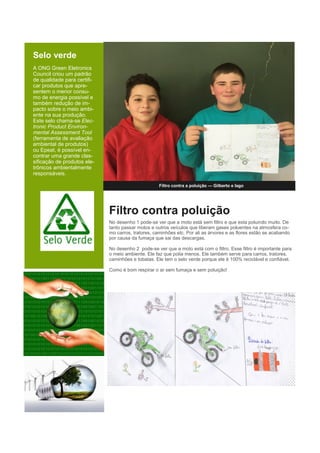 Selo verde
A ONG Green Eletronics
Council criou um padrão
de qualidade para certifi-
car produtos que apre-
sentem o menor consu-
mo de energia possível e
também redução de im-
pacto sobre o meio ambi-
ente na sua produção.
Este selo chama-se Elec-
tronic Product Environ-
mental Assessment Tool
(ferramenta de avaliação
ambiental de produtos)
ou Epeat, é possível en-
contrar uma grande clas-
sificação de produtos ele-
trônicos ambientalmente
responsáveis.
Filtro contra a poluição — Gilberto e Iago
Filtro contra poluição
No desenho 1 pode-se ver que a moto está sem filtro e que esta poluindo muito. De
tanto passar motos e outros veículos que liberam gases poluentes na atmosfera co-
mo carros, tratores, caminhões etc. Por ali as árvores e as flores estão se acabando
por causa da fumaça que sai das descargas.
No desenho 2 pode-se ver que a moto está com o filtro. Esse filtro é importante para
o meio ambiente. Ele faz que polia menos. Ele também serve para carros, tratores,
caminhões e tobatas. Ele tem o selo verde porque ele é 100% reciclável e confiável.
Como é bom respirar o ar sem fumaça e sem poluição!
 
