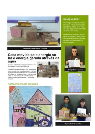 Casa movida pela energia so-
lar e energia gerada através da
água
O nosso trabalho é composto pela casa mo-
vida a água. Como isso funciona?
Enchemos a caixa de água com água reutili-
zável, enquanto a água passa para a turbina
e vai gerando energia para ser usada dentro
da casa e vai passando toda a energia para
todos os utensílios, tudo pode funcionar e
você achará uma ótima ideia e vai gostar
sempre!
Apresentação do protótipo
Casa movida a água—Ingridy e Vinicius
Relógio solar
Um relógio movido a luz do sol.
Quando o relógio está ficando
fraco basta colocá-lo ao sol e
ele volta a funcionar, marcando
as horas novamente.
Dessa forma diminui o uso de
pilhas no mundo e assim tam-
bém elas deixaram de ser des-
cartadas incorretamente no
meio ambiente.
Apresentação do protótipo
Relógio Solar—Emanuel
 