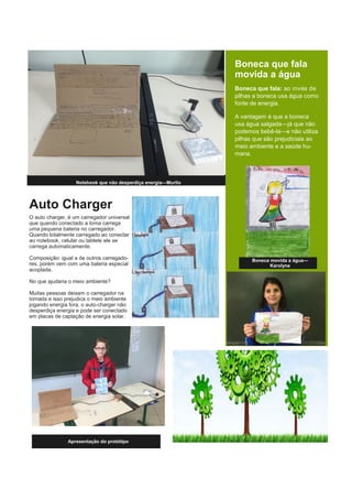 Auto Charger
O auto charger, é um carregador universal
que quando conectado a toma carrega
uma pequena bateria no carregador.
Quando totalmente carregado ao conectar
ao notebook, celular ou tablete ele se
carrega automaticamente.
Composição: igual a de outros carregado-
res, porém vem com uma bateria especial
acoplada.
No que ajudaria o meio ambiente?
Muitas pessoas deixam o carregador na
tomada e isso prejudica o meio ambiente
jogando energia fora, o auto-charger não
desperdiça energia e pode ser conectado
em placas de captação de energia solar.
Notebook que não desperdiça energia—Murilo
Boneca que fala
movida a água
Boneca que fala: ao invés de
pilhas a boneca usa água como
fonte de energia.
A vantagem é que a boneca
usa água salgada—já que não
podemos bebê-la—e não utiliza
pilhas que são prejudiciais ao
meio ambiente e a saúde hu-
mana.
Apresentação do protótipo
Boneca movida a água—
Karolyne
 