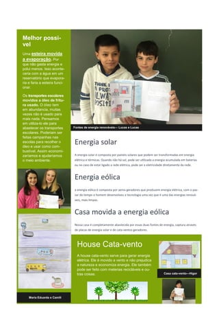 Melhor possi-
vel
Uma esteira movida
a evaporação. Por
que não gasta energia e
polui menos. Isso aconte-
ceria com a água em um
reservatório que evapora-
ria e faria a esteira funci-
onar.
Os transportes escolares
movidos a óleo de fritu-
ra usado. O óleo tem
em abundancia, muitas
vezes não é usado para
mais nada. Pensamos
em utiliza-lo ele para
abastecer os transportes
escolares. Poderiam ser
feitas campanhas nas
escolas para recolher o
óleo e usar como com-
bustível. Assim economi-
zaríamos e ajudaríamos
o meio ambiente.
Fontes de energia renováveis— Lucas e Lucas
Energia solar
A energia solar é composta por painéis solares que podem ser transformadas em energia
elétrica e térmicas. Quando não há sol, pode ser utilizada a energia acumulada em baterias
ou no caso de estar ligado a rede elétrica, pode ser a eletricidade diretamente da rede.
Energia eólica
a energia eólica é composta por aeros geradores que produzem energia elétrica, com o pas-
sar do tempo o homem desenvolveu a tecnologia uma vez que é uma das energias renová-
veis, mais limpas.
Casa movida a energia eólica
Nossa casa é completamente abastecida por essas duas fontes de energia, captura através
de placas de energia solar e de cata-ventos geradores.
House Cata-vento
A house cata-vento serve para gerar energia
elétrica. Ele é movido a vento e não prejudica
a natureza e economiza energia. Ele também
pode ser feito com meterias recicláveis e ou-
tras coisas.
Maria Eduarda e Camili
Casa cata-vento—Higor
 