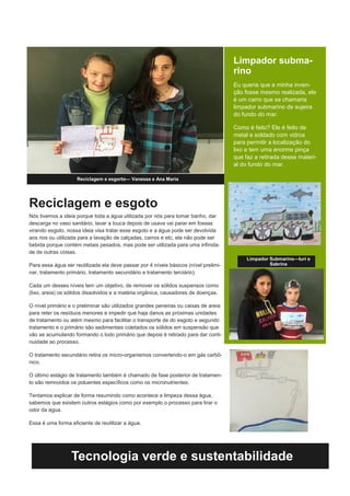 Reciclagem e esgoto
Nós tivemos a ideia porque toda a água utilizada por nós para tomar banho, dar
descarga no vaso sanitário, lavar a louca depois de usava vai parar em fossas
virando esgoto, nossa ideia visa tratar esse esgoto e a água pode ser devolvida
aos rios ou utilizada para a lavação de calçadas, carros e etc, ela não pode ser
bebida porque contém metais pesados, mas pode ser utilizada para uma infinida-
de de outras coisas.
Para essa água ser reutilizada ela deve passar por 4 níveis básicos (nível prelimi-
nar, tratamento primário, tratamento secundário e tratamento terciário).
Cada um desses níveis tem um objetivo, de remover os sólidos suspensos como
(lixo, areia) os sólidos dissolvidos e a matéria orgânica, causadores de doenças.
O nível primário e o preliminar são utilizados grandes peneiras ou caixas de areia
para reter os resíduos menores e impedir que haja danos as próximas unidades
de tratamento ou atém mesmo para facilitar o transporte de do esgoto e segundo
tratamento e o primário são sedimentais coletados os sólidos em suspensão que
vão se acumulando formando o lodo primário que depois é retirado para dar conti-
nuidade ao processo.
O tratamento secundário retira os micro-organismos convertendo-o em gás carbô-
nico.
O último estágio de tratamento também é chamado de fase posterior de tratamen-
to são removidos os poluentes específicos como os micronutrientes.
Tentamos explicar de forma resumindo como acontece a limpeza dessa água,
sabemos que existem outros estágios como por exemplo o processo para tirar o
odor da água.
Essa é uma forma eficiente de reutilizar a água.
Reciclagem e esgorto— Vanessa e Ana Maria
Limpador subma-
rino
Eu queria que a minha inven-
ção fosse mesmo realizada, ele
é um carro que se chamaria
limpador submarino de sujeira
do fundo do mar.
Como é feito? Ele é feito de
metal e soldado com vidros
para permitir a localização do
lixo e tem uma enorme pinça
que faz a retirada desse materi-
al do fundo do mar.
Tecnologia verde e sustentabilidade
Limpador Submarino—Iuri e
Sabrina
 