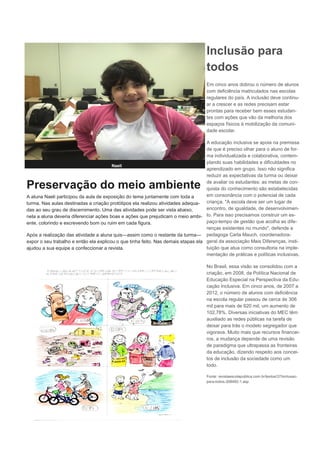 Preservação do meio ambiente
A aluna Naeli participou da aula de exposição do tema juntamente com toda a
turma. Nas aulas destinadas a criação protótipos ela realizou atividades adequa-
das ao seu grau de discernimento. Uma das atividades pode ser vista abaixo,
nela a aluna deveria diferenciar ações boas e ações que prejudicam o meio ambi-
ente, colorindo e escrevendo bom ou ruim em cada figura.
Após a realização das atividade a aluna quis—assim como o restante da turma—
expor o seu trabalho e então ela explicou o que tinha feito. Nas demais etapas ela
ajudou a sua equipe a confeccionar a revista.
Naeli
Inclusão para
todos
Em cinco anos dobrou o número de alunos
com deficiência matriculados nas escolas
regulares do país. A inclusão deve continu-
ar a crescer e as redes precisam estar
prontas para receber bem esses estudan-
tes com ações que vão da melhoria dos
espaços físicos à mobilização da comuni-
dade escolar.
A educação inclusiva se apoia na premissa
de que é preciso olhar para o aluno de for-
ma individualizada e colaborativa, contem-
plando suas habilidades e dificuldades no
aprendizado em grupo. Isso não significa
reduzir as expectativas da turma ou deixar
de avaliar os estudantes: as metas de con-
quista do conhecimento são estabelecidas
em consonância com o potencial de cada
criança. "A escola deve ser um lugar de
encontro, de igualdade, de desenvolvimen-
to. Para isso precisamos construir um es-
paço-tempo de gestão que acolha as dife-
renças existentes no mundo", defende a
pedagoga Carla Mauch, coordenadora-
geral da associação Mais Diferenças, insti-
tuição que atua como consultoria na imple-
mentação de práticas e políticas inclusivas.
No Brasil, essa visão se consolidou com a
criação, em 2008, da Política Nacional de
Educação Especial na Perspectiva da Edu-
cação Inclusiva. Em cinco anos, de 2007 a
2012, o número de alunos com deficiência
na escola regular passou de cerca de 306
mil para mais de 620 mil, um aumento de
102,78%. Diversas iniciativas do MEC têm
auxiliado as redes públicas na tarefa de
deixar para trás o modelo segregador que
vigorava. Muito mais que recursos financei-
ros, a mudança depende de uma revisão
de paradigma que ultrapassa as fronteiras
da educação, dizendo respeito aos concei-
tos de inclusão da sociedade como um
todo.
Fonte: revistaescolapublica.com.br/textos/37/inclusao-
para-todos-308482-1.asp
 