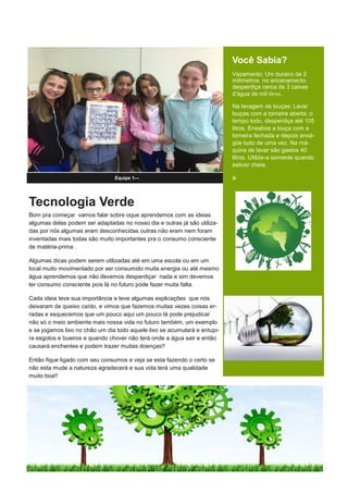 Tecnologia Verde
Bom pra começar vamos falar sobre oque aprendemos com as ideias
algumas delas podem ser adaptadas no nosso dia e outras já são utiliza-
das por nós algumas eram desconhecidas outras não eram nem foram
inventadas mais todas são muito importantes pra o consumo consciente
de matéria-prima .
Algumas dicas podem serem utilizadas até em uma escola ou em um
local muito movimentado por ser consumido muita energia ou até mesmo
água aprendemos que não devemos desperdiçar nada e sim devemos
ter consumo consciente pois lá no futuro pode fazer muita falta.
Cada ideia teve sua importância e teve algumas explicações que nós
deixaram de queixo caído, e vimos que fazemos muitas vezes coisas er-
radas e esquecemos que um pouco aqui um pouco lá pode prejudicar
não só o meio ambiente mais nossa vida no futuro também, um exemplo
e se jogamos lixo no chão um dia todo aquele lixo se acumulará e entupi-
ra esgotos e bueiros e quando chover não terá onde a água sair e então
causará enchentes e podem trazer muitas doenças!!
Então fique ligado com seu consumos e veja se esta fazendo o certo se
não esta mude a natureza agradecerá e sua vida terá uma qualidade
muito boa!!
Equipe 1—
Você Sabia?
Vazamento: Um buraco de 2
milímetros no encanamento
desperdiça cerca de 3 caixas
d’água de mil litros .
Na lavagem de louças: Lavar
louças com a torneira aberta, o
tempo todo, desperdiça até 105
litros. Ensaboe a louça com a
torneira fechada e depois enxá-
güe tudo de uma vez. Na má-
quina de lavar são gastos 40
litros. Utilize-a somente quando
estiver cheia.
ik
 