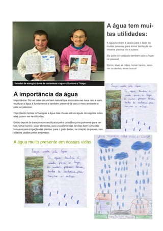 A importância da água
Importância: Por se tratar de um bem natural que está cada vez naus raro e caro,
reutilizar a água é fundamental e também preservá-la para o meio ambiente e
para as pessoas.
Hoje devido tantas tecnologias a água das chuvas até as águas de esgotos todas
elas podem ser reutilizadas.
Então depois de tratada ela é reutilizada pelos cidadãos principalmente para be-
ber, tomar banho, lavar alimentos, para o sustento das famílias bem como das
lavouras para irrigação das plantas, para o gado beber, na criação de peixes, nas
cidades usadas pelas empresas;
A água muito presente em nossas vidas
Gerador de energia a base de correnteza e água— Gustavo e Thiago
A água tem mui-
tas utilidades:
A água também é usada para o lazer de
muitas pessoas, para tomar banho de ca-
choeira, piscina, rio e outaos.
Ela pode ser utilizada também para a higie-
ne pessoal.
Como: lavar as mãos, tomar banho, esco-
var os dentes, entre outros!
 